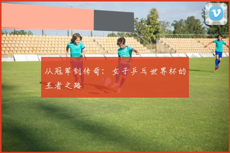 从冠军到传奇：女子乒乓世界杯的王者之路