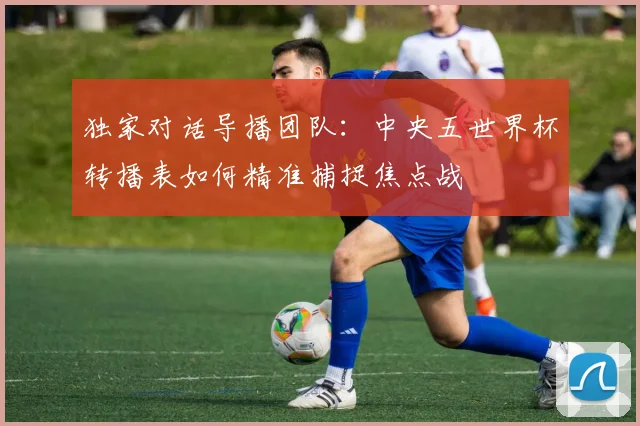 独家对话导播团队：中央五世界杯转播表如何精准捕捉焦点战