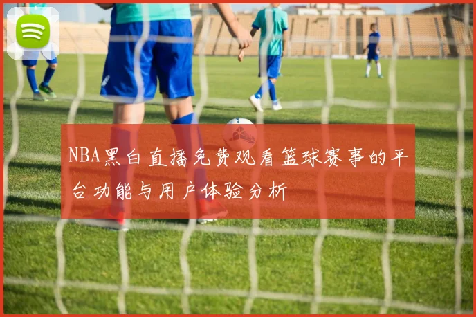 NBA黑白直播免费观看篮球赛事的平台功能与用户体验分析