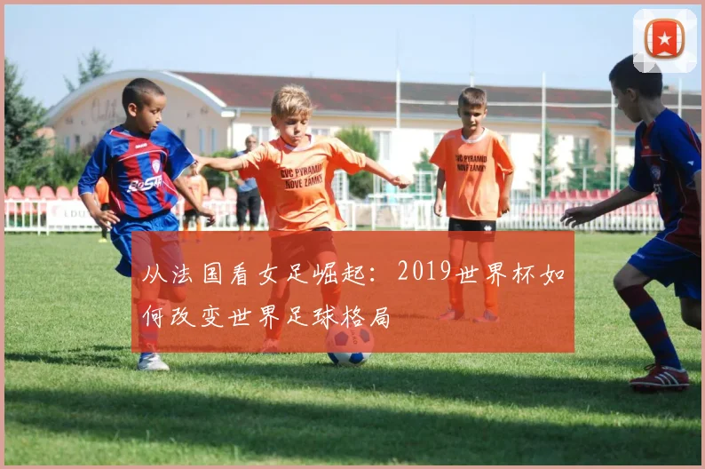 从法国看女足崛起：2019世界杯如何改变世界足球格局