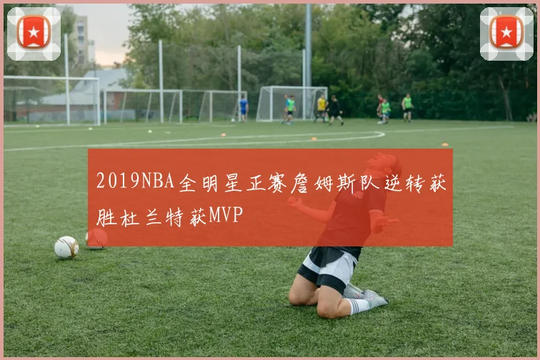 2019NBA全明星正赛詹姆斯队逆转获胜杜兰特获MVP