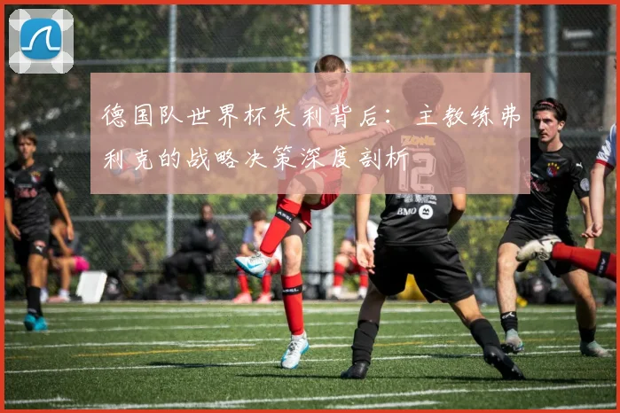 德国队世界杯失利背后：主教练弗利克的战略决策深度剖析