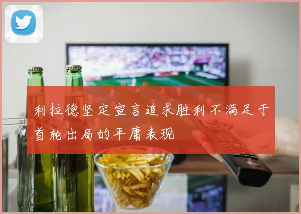 利拉德坚定宣言追求胜利不满足于首轮出局的平庸表现